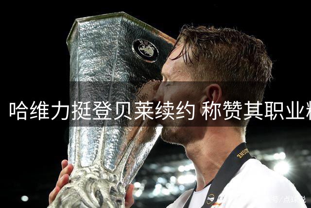 哈维力挺登贝莱续约 称赞其职业精神堪称楷模